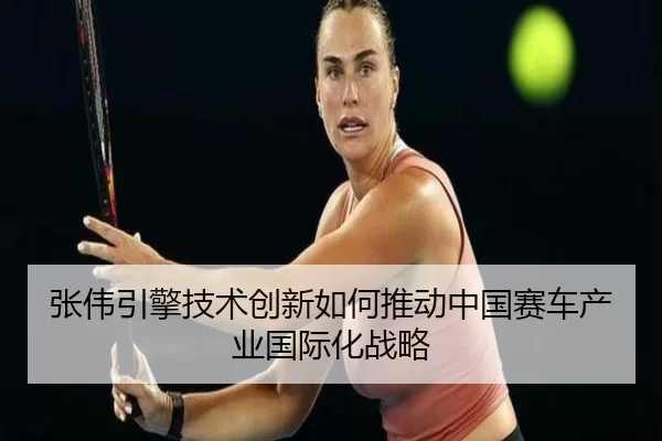 张伟引擎技术创新如何推动中国赛车产业国际化战略